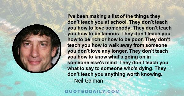 I've been making a list of the things they don't teach you at school. They don't teach you how to love somebody. They don't teach you how to be famous. They don't teach you how to be rich or how to be poor. They don't