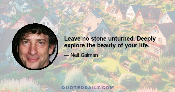 Leave no stone unturned. Deeply explore the beauty of your life.