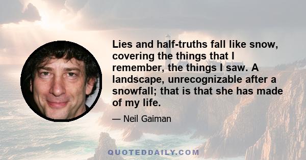 Lies and half-truths fall like snow, covering the things that I remember, the things I saw. A landscape, unrecognizable after a snowfall; that is that she has made of my life.