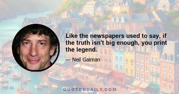 Like the newspapers used to say, if the truth isn't big enough, you print the legend.