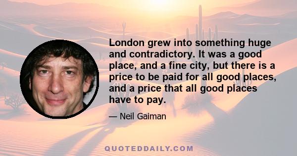 London grew into something huge and contradictory. It was a good place, and a fine city, but there is a price to be paid for all good places, and a price that all good places have to pay.