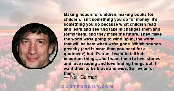 Making fiction for children, making books for children, isn't something you do for money. It's something you do because what children read and learn and see and take in changes them and forms them, and they make the