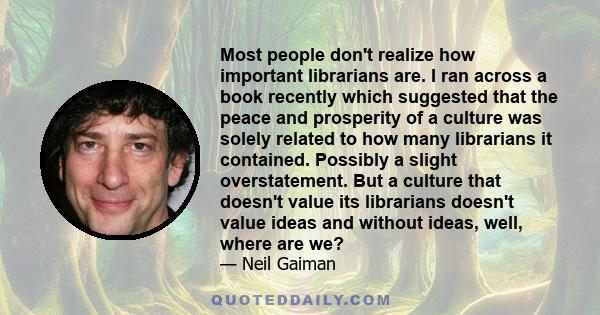 Most people don't realize how important librarians are. I ran across a book recently which suggested that the peace and prosperity of a culture was solely related to how many librarians it contained. Possibly a slight