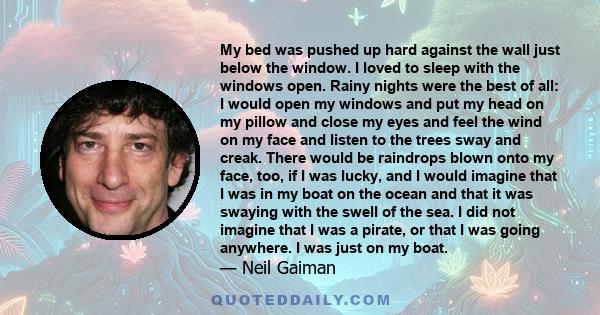 My bed was pushed up hard against the wall just below the window. I loved to sleep with the windows open. Rainy nights were the best of all: I would open my windows and put my head on my pillow and close my eyes and