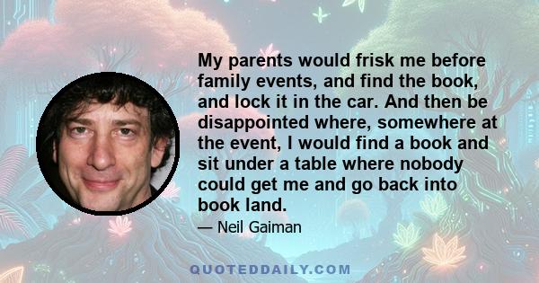 My parents would frisk me before family events, and find the book, and lock it in the car. And then be disappointed where, somewhere at the event, I would find a book and sit under a table where nobody could get me and