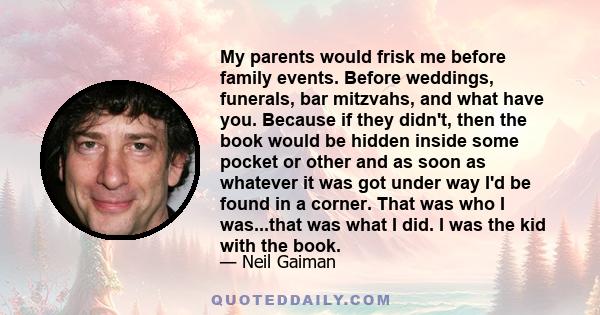 My parents would frisk me before family events. Before weddings, funerals, bar mitzvahs, and what have you. Because if they didn't, then the book would be hidden inside some pocket or other and as soon as whatever it