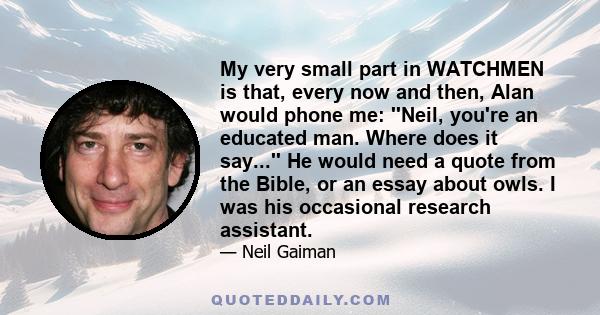 My very small part in WATCHMEN is that, every now and then, Alan would phone me: ''Neil, you're an educated man. Where does it say...'' He would need a quote from the Bible, or an essay about owls. I was his occasional