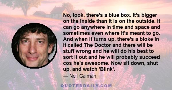 No, look, there's a blue box. It's bigger on the inside than it is on the outside. It can go anywhere in time and space and sometimes even where it's meant to go. And when it turns up, there's a bloke in it called The