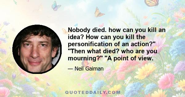 Nobody died. how can you kill an idea? How can you kill the personification of an action? Then what died? who are you mourning? A point of view.