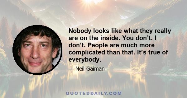 Nobody looks like what they really are on the inside. You don’t. I don’t. People are much more complicated than that. It’s true of everybody.