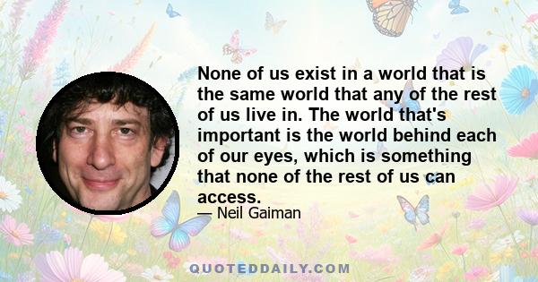 None of us exist in a world that is the same world that any of the rest of us live in. The world that's important is the world behind each of our eyes, which is something that none of the rest of us can access.