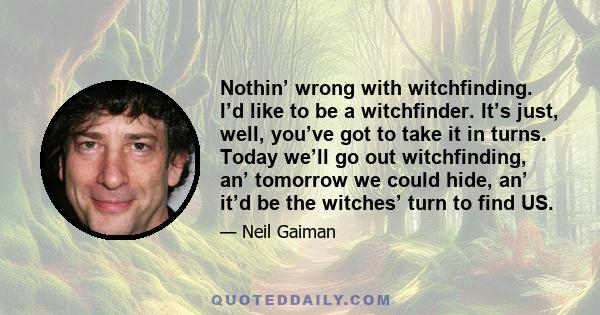 Nothin’ wrong with witchfinding. I’d like to be a witchfinder. It’s just, well, you’ve got to take it in turns. Today we’ll go out witchfinding, an’ tomorrow we could hide, an’ it’d be the witches’ turn to find US.