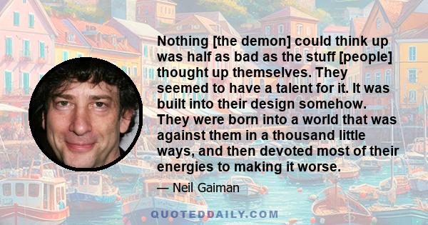 Nothing [the demon] could think up was half as bad as the stuff [people] thought up themselves. They seemed to have a talent for it. It was built into their design somehow. They were born into a world that was against