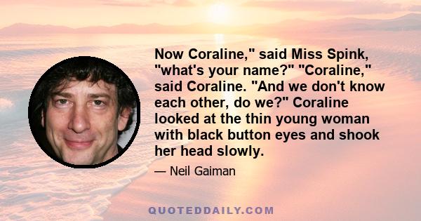 Now Coraline, said Miss Spink, what's your name? Coraline, said Coraline. And we don't know each other, do we? Coraline looked at the thin young woman with black button eyes and shook her head slowly.