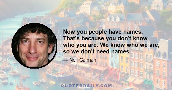 Now you people have names. That's because you don't know who you are. We know who we are, so we don't need names.