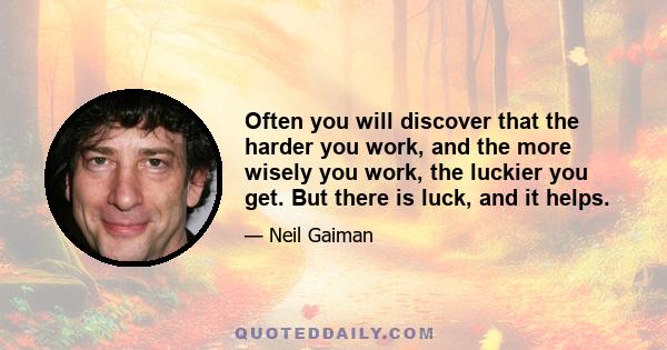 Often you will discover that the harder you work, and the more wisely you work, the luckier you get. But there is luck, and it helps.