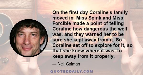 On the first day Coraline's family moved in, Miss Spink and Miss Forcible made a point of telling Coraline how dangerous the well was, and they warned her to be sure she kept away from it. So Coraline set off to explore 