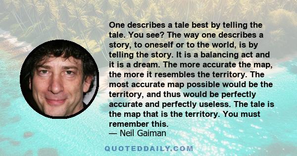 One describes a tale best by telling the tale. You see? The way one describes a story, to oneself or to the world, is by telling the story. It is a balancing act and it is a dream. The more accurate the map, the more it 