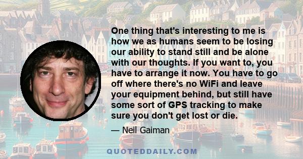 One thing that's interesting to me is how we as humans seem to be losing our ability to stand still and be alone with our thoughts. If you want to, you have to arrange it now. You have to go off where there's no WiFi