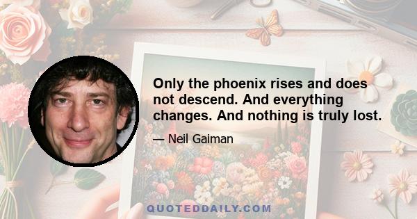 Only the phoenix rises and does not descend. And everything changes. And nothing is truly lost.