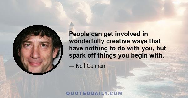 People can get involved in wonderfully creative ways that have nothing to do with you, but spark off things you begin with.