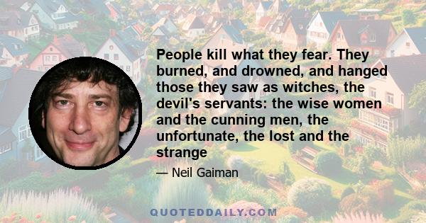 People kill what they fear. They burned, and drowned, and hanged those they saw as witches, the devil's servants: the wise women and the cunning men, the unfortunate, the lost and the strange