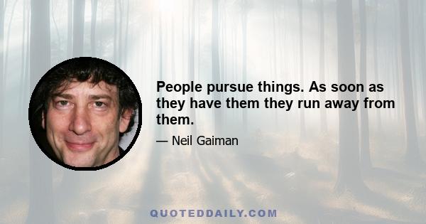 People pursue things. As soon as they have them they run away from them.