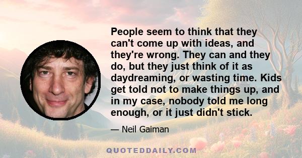 People seem to think that they can't come up with ideas, and they're wrong. They can and they do, but they just think of it as daydreaming, or wasting time. Kids get told not to make things up, and in my case, nobody