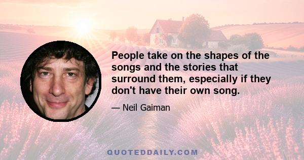 People take on the shapes of the songs and the stories that surround them, especially if they don't have their own song.