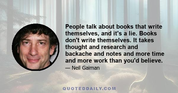 People talk about books that write themselves, and it's a lie. Books don't write themselves. It takes thought and research and backache and notes and more time and more work than you'd believe.