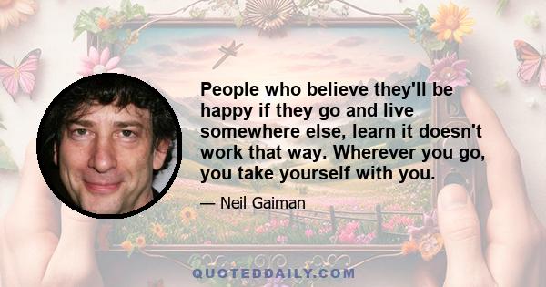 People who believe they'll be happy if they go and live somewhere else, learn it doesn't work that way. Wherever you go, you take yourself with you.