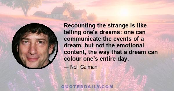 Recounting the strange is like telling one's dreams: one can communicate the events of a dream, but not the emotional content, the way that a dream can colour one's entire day.