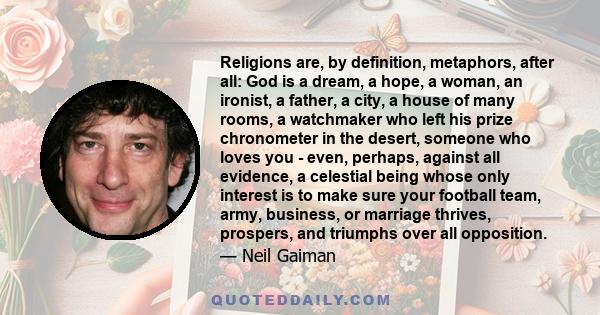 Religions are, by definition, metaphors, after all: God is a dream, a hope, a woman, an ironist, a father, a city, a house of many rooms, a watchmaker who left his prize chronometer in the desert, someone who loves you