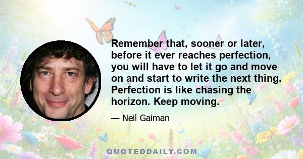 Remember that, sooner or later, before it ever reaches perfection, you will have to let it go and move on and start to write the next thing. Perfection is like chasing the horizon. Keep moving.