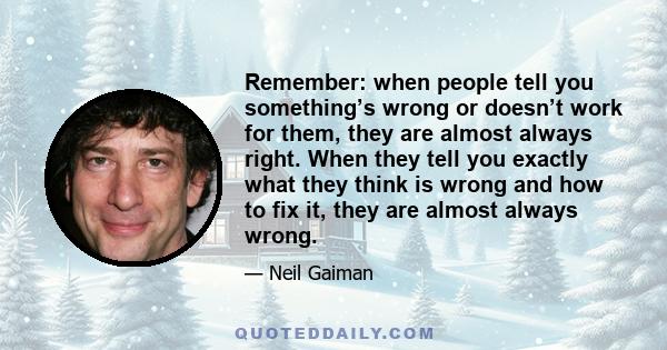 Remember: when people tell you something’s wrong or doesn’t work for them, they are almost always right. When they tell you exactly what they think is wrong and how to fix it, they are almost always wrong.