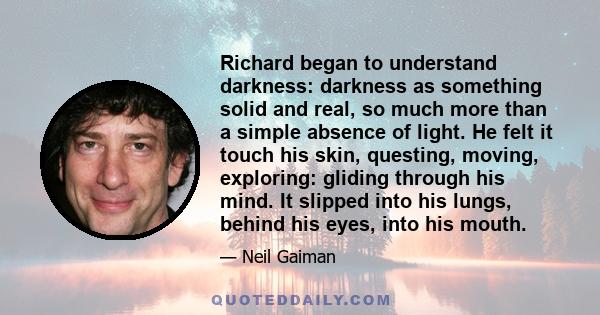 Richard began to understand darkness: darkness as something solid and real, so much more than a simple absence of light. He felt it touch his skin, questing, moving, exploring: gliding through his mind. It slipped into