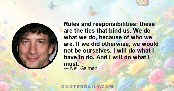 Rules and responsibilities: these are the ties that bind us. We do what we do, because of who we are. If we did otherwise, we would not be ourselves. I will do what I have to do. And I will do what I must.