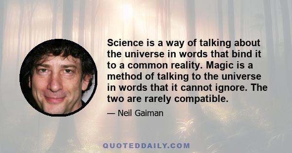 Science is a way of talking about the universe in words that bind it to a common reality. Magic is a method of talking to the universe in words that it cannot ignore. The two are rarely compatible.