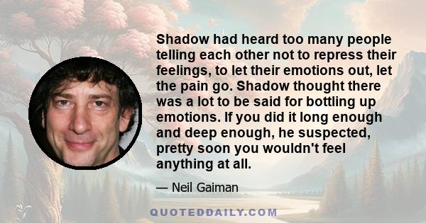 Shadow had heard too many people telling each other not to repress their feelings, to let their emotions out, let the pain go. Shadow thought there was a lot to be said for bottling up emotions. If you did it long