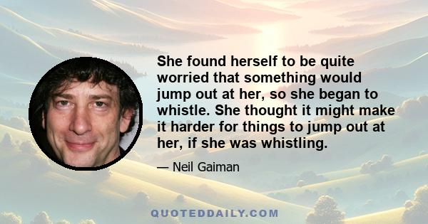 She found herself to be quite worried that something would jump out at her, so she began to whistle. She thought it might make it harder for things to jump out at her, if she was whistling.