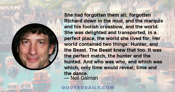 She had forgotten them all; forgotten Richard down in the mud, and the marquis and his foolish crossbow, and the world. She was delighted and transported, in a perfect place, the world she lived for. Her world contained 