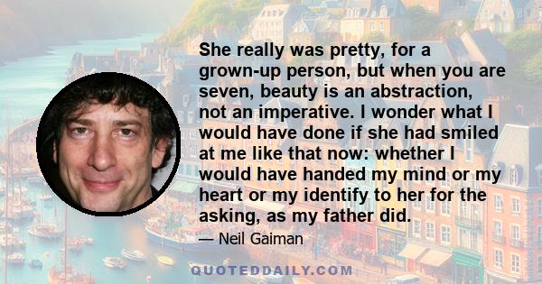 She really was pretty, for a grown-up person, but when you are seven, beauty is an abstraction, not an imperative. I wonder what I would have done if she had smiled at me like that now: whether I would have handed my