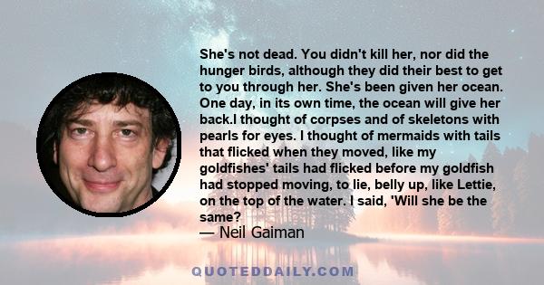 She's not dead. You didn't kill her, nor did the hunger birds, although they did their best to get to you through her. She's been given her ocean. One day, in its own time, the ocean will give her back.I thought of