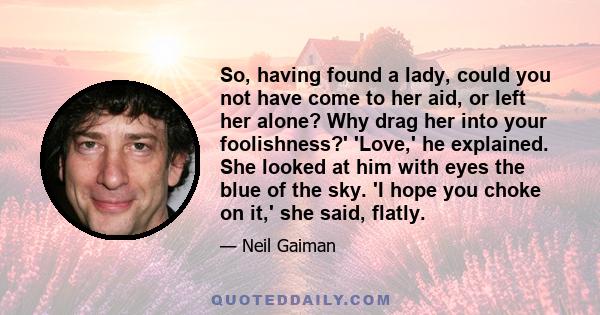 So, having found a lady, could you not have come to her aid, or left her alone? Why drag her into your foolishness?' 'Love,' he explained. She looked at him with eyes the blue of the sky. 'I hope you choke on it,' she