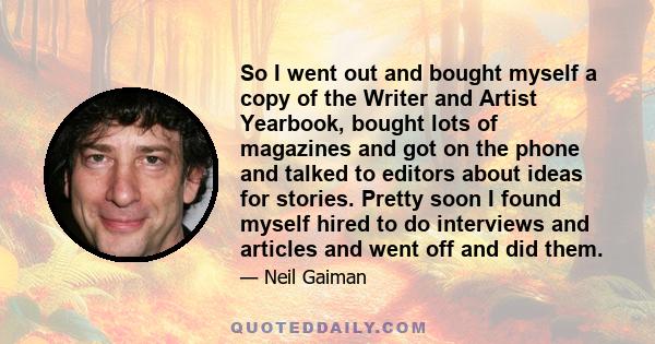 So I went out and bought myself a copy of the Writer and Artist Yearbook, bought lots of magazines and got on the phone and talked to editors about ideas for stories. Pretty soon I found myself hired to do interviews