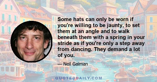 Some hats can only be worn if you're willing to be jaunty, to set them at an angle and to walk beneath them with a spring in your stride as if you're only a step away from dancing. They demand a lot of you.