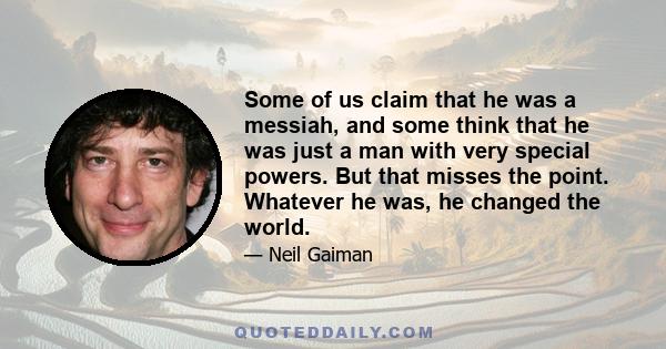 Some of us claim that he was a messiah, and some think that he was just a man with very special powers. But that misses the point. Whatever he was, he changed the world.