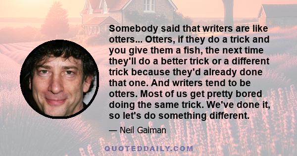 Somebody said that writers are like otters... Otters, if they do a trick and you give them a fish, the next time they'll do a better trick or a different trick because they'd already done that one. And writers tend to