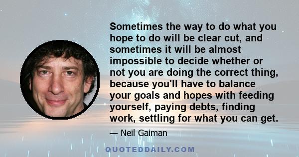 Sometimes the way to do what you hope to do will be clear cut, and sometimes it will be almost impossible to decide whether or not you are doing the correct thing, because you'll have to balance your goals and hopes