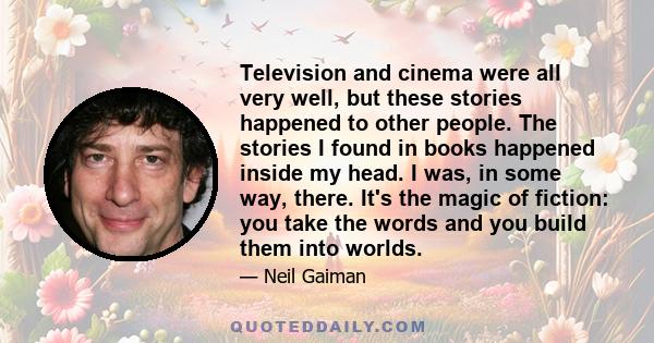 Television and cinema were all very well, but these stories happened to other people. The stories I found in books happened inside my head. I was, in some way, there. It's the magic of fiction: you take the words and